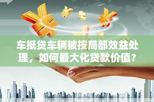 万全车抵贷车辆被按局部效益处理，如何最大化贷款价值？